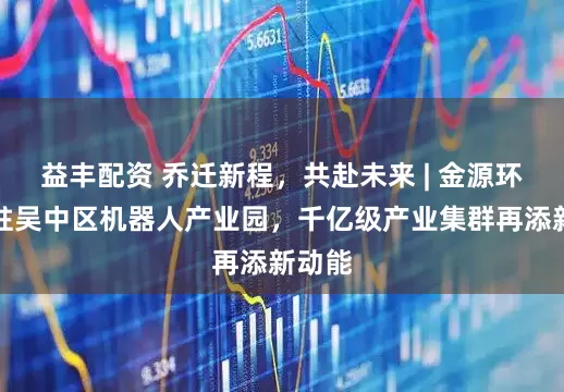 益丰配资 乔迁新程，共赴未来 | 金源环宇入驻吴中区机器人产业园，千亿级产业集群再添新动能