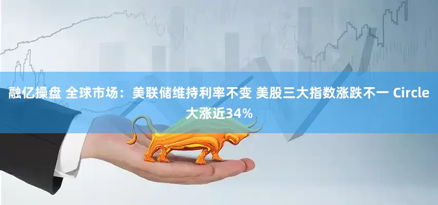 融亿操盘 全球市场：美联储维持利率不变 美股三大指数涨跌不一 Circle大涨近34%