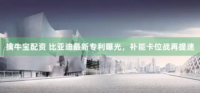 擒牛宝配资 比亚迪最新专利曝光，补能卡位战再提速