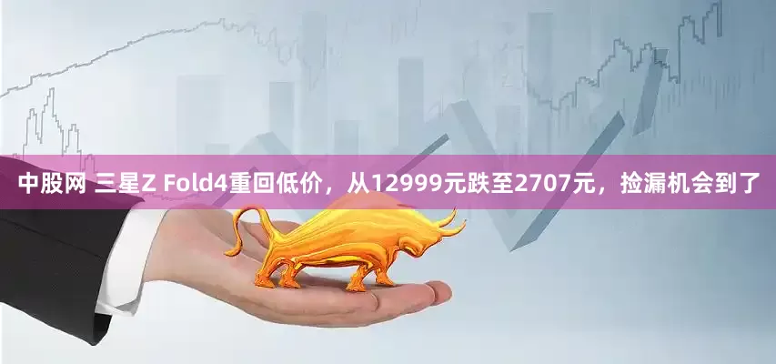中股网 三星Z Fold4重回低价，从12999元跌至2707元，捡漏机会到了