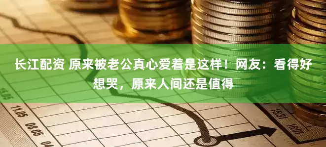 长江配资 原来被老公真心爱着是这样！网友：看得好想哭，原来人间还是值得