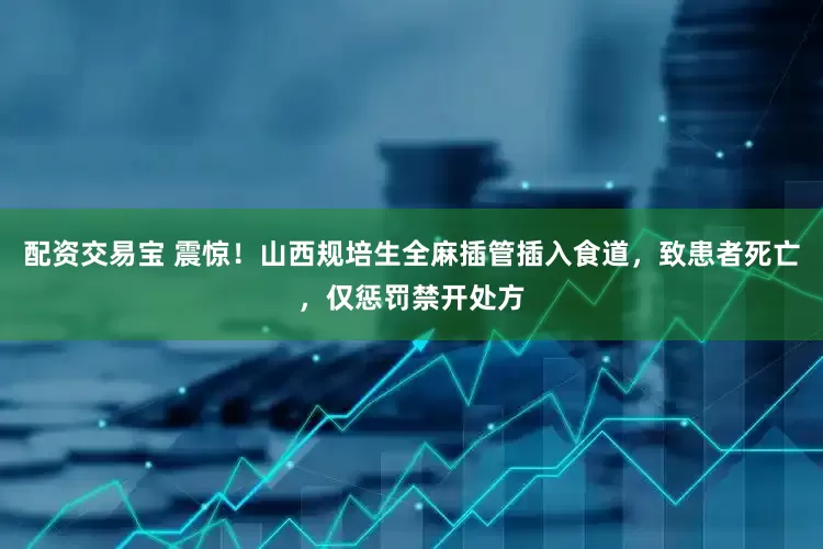 配资交易宝 震惊！山西规培生全麻插管插入食道，致患者死亡，仅惩罚禁开处方
