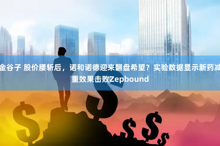 金谷子 股价腰斩后，诺和诺德迎来翻盘希望？实验数据显示新药减重效果击败Zepbound
