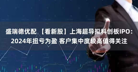 盛瑞德优配 【看新股】上海超导拟科创板IPO：2024年扭亏为盈 客户集中度较高值得关注