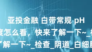 亚投金融 白带常规 pH 值和清洁度怎么看，快来了解一下~_检查_阴道_白细胞