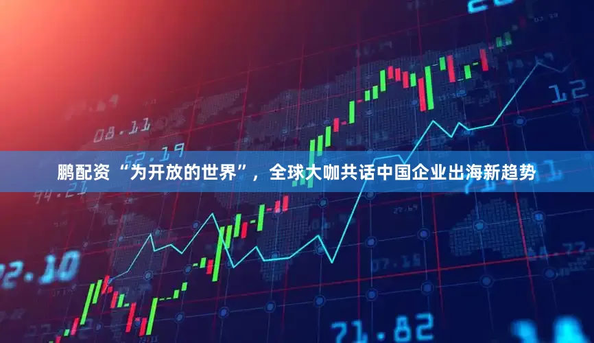 鹏配资 “为开放的世界”，全球大咖共话中国企业出海新趋势