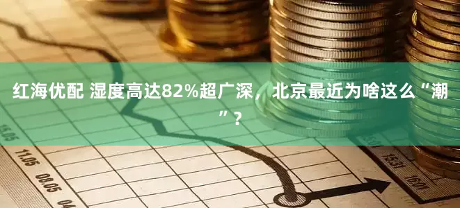 红海优配 湿度高达82%超广深，北京最近为啥这么“潮”？