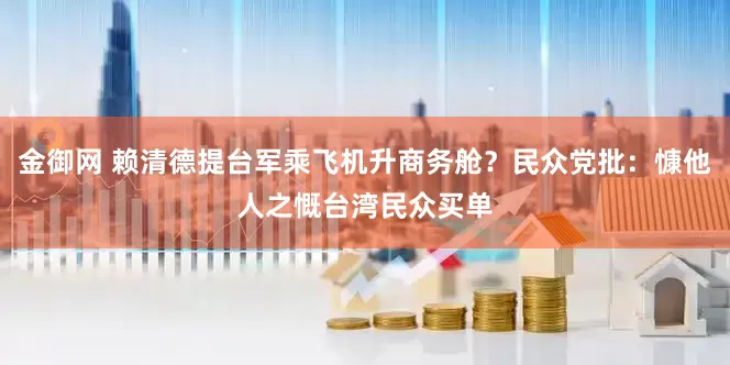 金御网 赖清德提台军乘飞机升商务舱？民众党批：慷他人之慨台湾民众买单