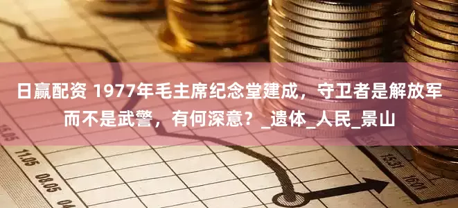 日赢配资 1977年毛主席纪念堂建成，守卫者是解放军而不是武警，有何深意？_遗体_人民_景山