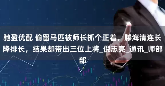 驰盈优配 偷留马匹被师长抓个正着，滕海清连长降排长，结果却带出三位上将_倪志亮_通讯_师部
