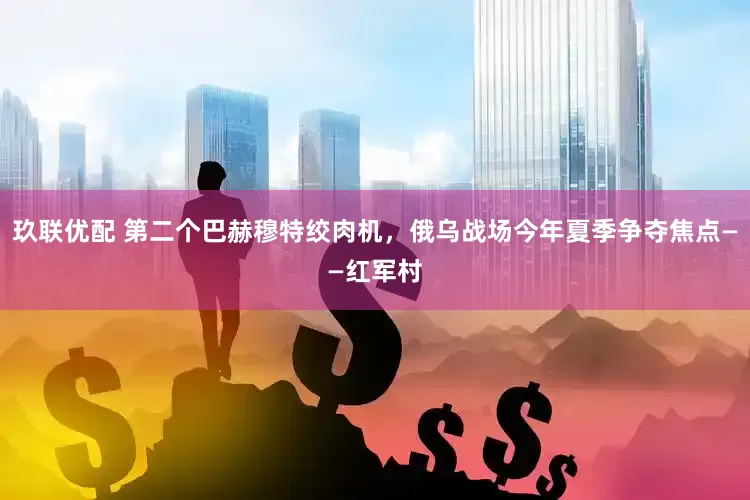玖联优配 第二个巴赫穆特绞肉机，俄乌战场今年夏季争夺焦点——红军村