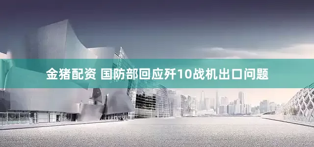 金猪配资 国防部回应歼10战机出口问题