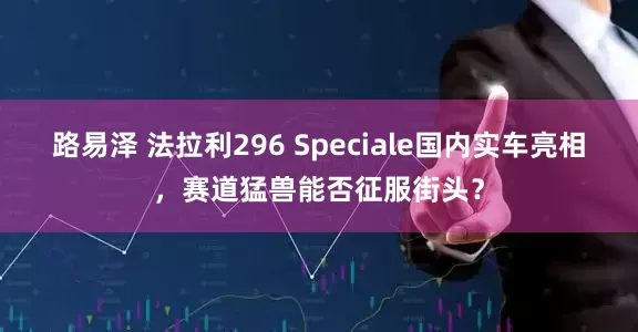路易泽 法拉利296 Speciale国内实车亮相，赛道猛兽能否征服街头？