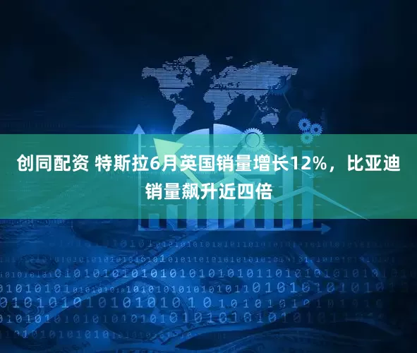创同配资 特斯拉6月英国销量增长12%，比亚迪销量飙升近四倍
