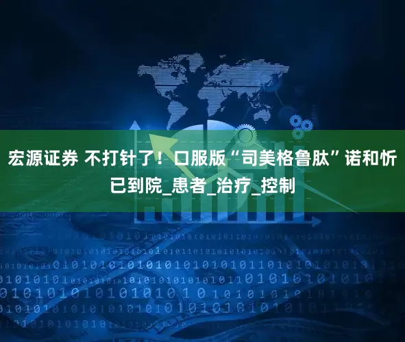 宏源证券 不打针了！口服版“司美格鲁肽”诺和忻已到院_患者_治疗_控制