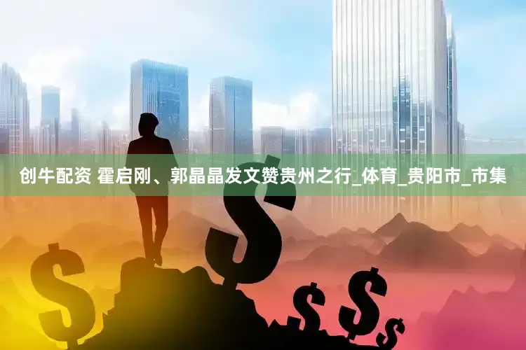 创牛配资 霍启刚、郭晶晶发文赞贵州之行_体育_贵阳市_市集