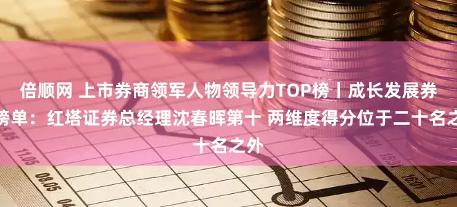 倍顺网 上市券商领军人物领导力TOP榜丨成长发展券商榜单：红塔证券总经理沈春晖第十 两维度得分位于二十名之外