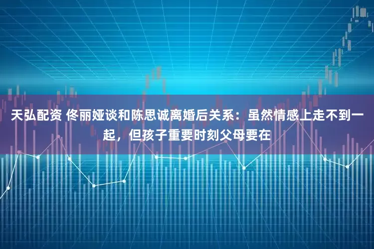 天弘配资 佟丽娅谈和陈思诚离婚后关系：虽然情感上走不到一起，但孩子重要时刻父母要在