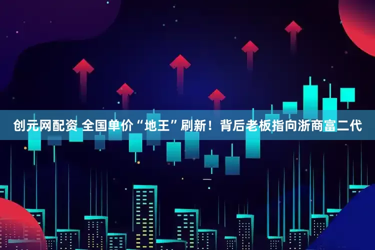 创元网配资 全国单价“地王”刷新！背后老板指向浙商富二代