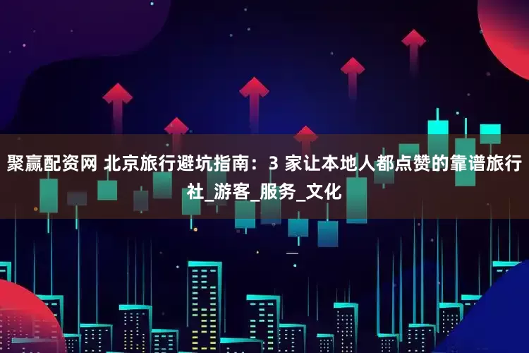 聚赢配资网 北京旅行避坑指南：3 家让本地人都点赞的靠谱旅行社_游客_服务_文化