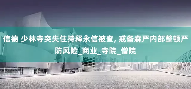 信德 少林寺突失住持释永信被查, 戒备森严内部整顿严防风险_商业_寺院_僧院