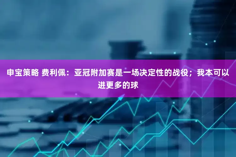 申宝策略 费利佩：亚冠附加赛是一场决定性的战役；我本可以进更多的球