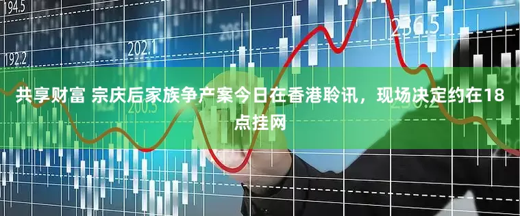 共享财富 宗庆后家族争产案今日在香港聆讯，现场决定约在18点挂网