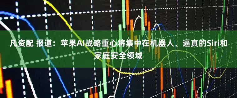 凡资配 报道：苹果AI战略重心将集中在机器人、逼真的Siri和家庭安全领域