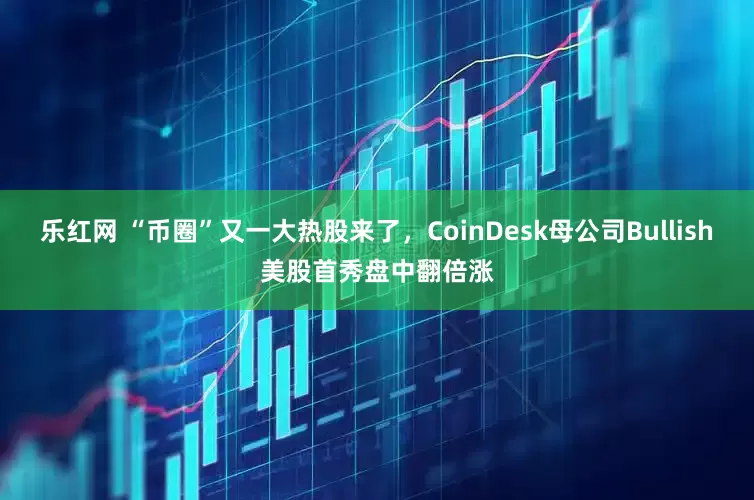 乐红网 “币圈”又一大热股来了，CoinDesk母公司Bullish美股首秀盘中翻倍涨