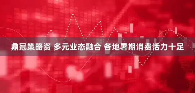 鼎冠策略资 多元业态融合 各地暑期消费活力十足