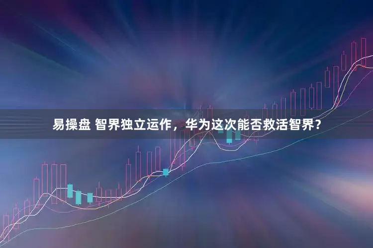 易操盘 智界独立运作，华为这次能否救活智界？