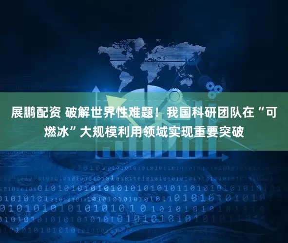 展鹏配资 破解世界性难题！我国科研团队在“可燃冰”大规模利用领域实现重要突破