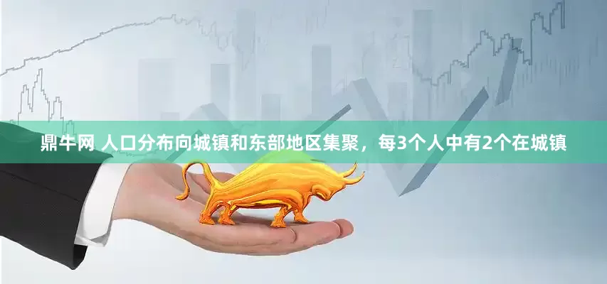 鼎牛网 人口分布向城镇和东部地区集聚，每3个人中有2个在城镇