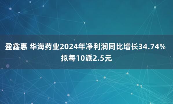 盈鑫惠 华海药业2024年净利润同比增长34.74% 拟每10派2.5元