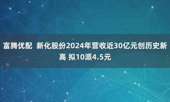 富腾优配  新化股份2024年营收近30亿元创历史新高 拟10派4.5元