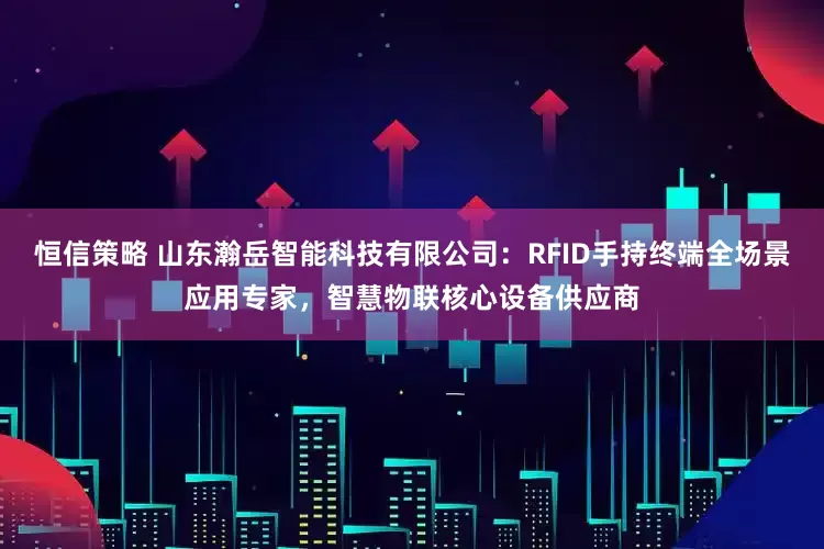 恒信策略 山东瀚岳智能科技有限公司：RFID手持终端全场景应用专家，智慧物联核心设备供应商