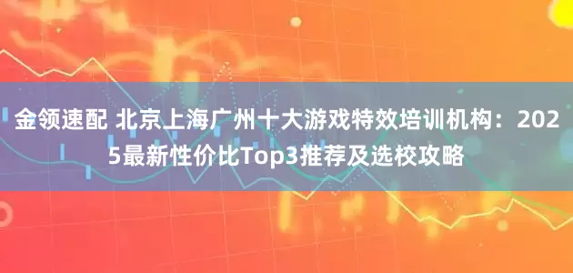 金领速配 北京上海广州十大游戏特效培训机构：2025最新性价比Top3推荐及选校攻略