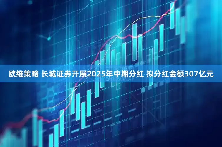 欧维策略 长城证券开展2025年中期分红 拟分红金额307亿元
